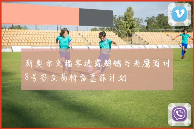 新奥尔良播客透露鹈鹕与老鹰商讨8号签交易特雷墨菲计划