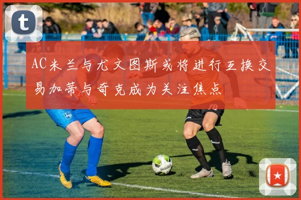 AC米兰与尤文图斯或将进行互换交易加蒂与奇克成为关注焦点