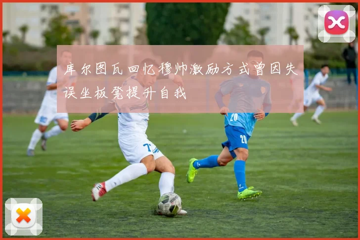 库尔图瓦回忆穆帅激励方式曾因失误坐板凳提升自我