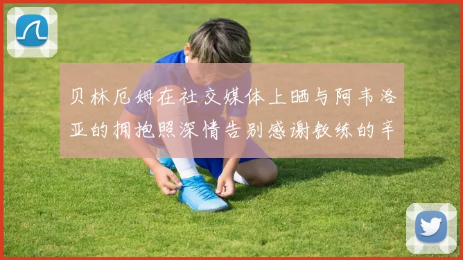 贝林厄姆在社交媒体上晒与阿韦洛亚的拥抱照深情告别感谢教练的辛勤付出