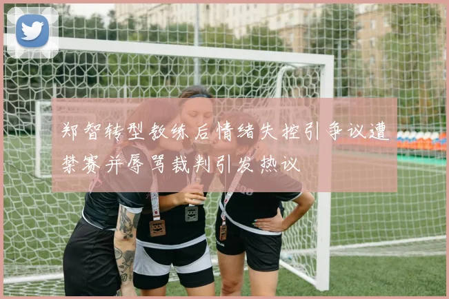 郑智转型教练后情绪失控引争议遭禁赛并辱骂裁判引发热议