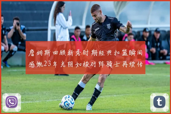 詹姆斯回顾新秀时期经典扣篮瞬间感慨23年光阴如梭对阵骑士再续传奇