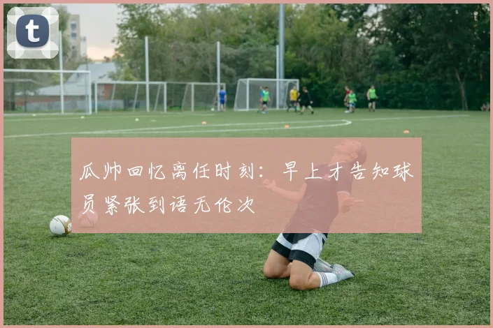 瓜帅回忆离任时刻：早上才告知球员紧张到语无伦次