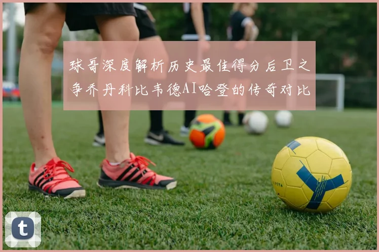 球哥深度解析历史最佳得分后卫之争乔丹科比韦德AI哈登的传奇对比