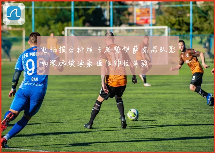 电讯报分析纽卡局势伊萨克离队影响深远埃迪豪面临帅位考验