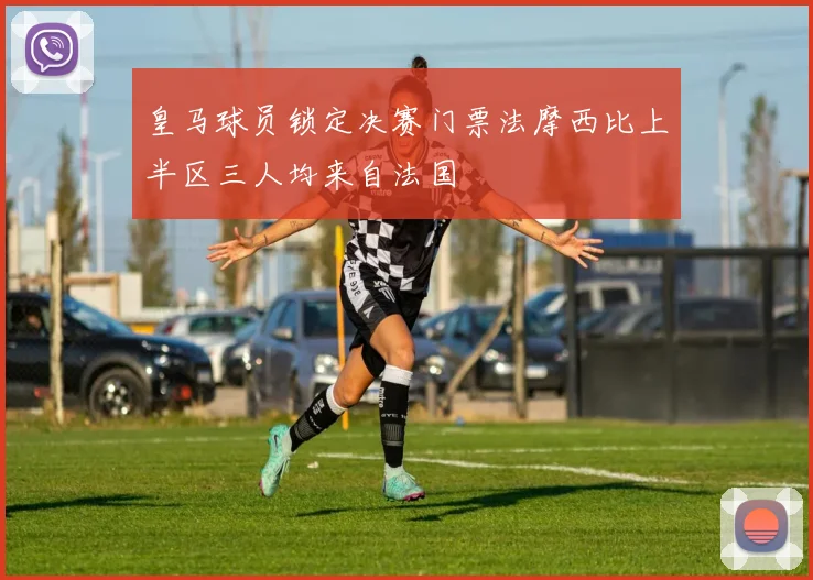 皇马球员锁定决赛门票法摩西比上半区三人均来自法国