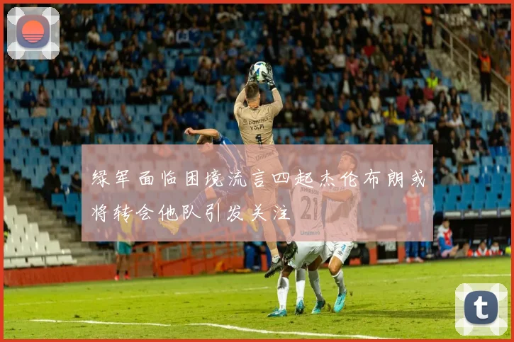 绿军面临困境流言四起杰伦布朗或将转会他队引发关注